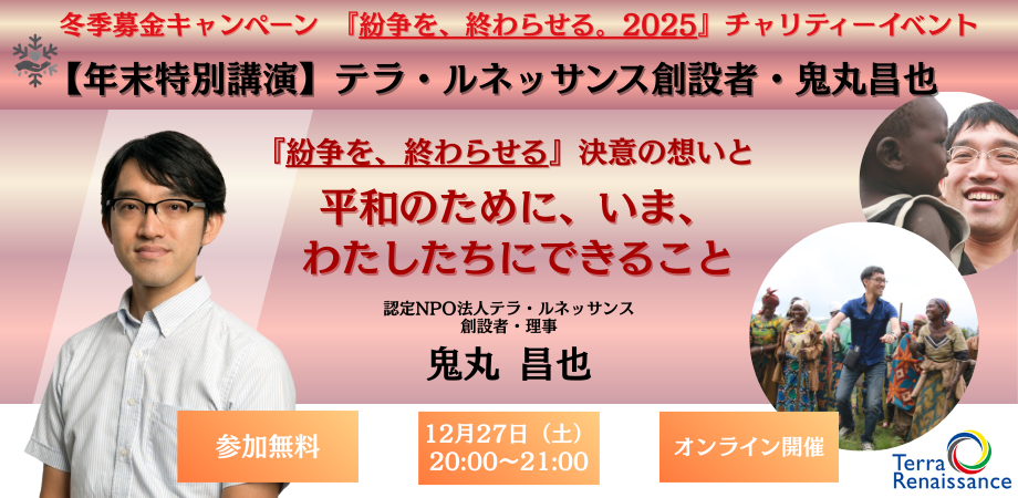 【12/27(土)開催 年末特別講演】テラ・ルネッサンス創設者・鬼丸昌也「『紛争を、終わらせる』決意の想いと、平和のために、いま、わたしたちにできること」 【12/27(土)開催 年末特別講演】テラ・ルネッサンス創設者・鬼丸昌也「『紛争を、終わらせる』決意の想いと、平和のために、いま、わたしたちにできること」